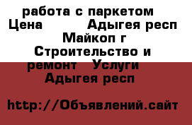 работа с паркетом › Цена ­ 200 - Адыгея респ., Майкоп г. Строительство и ремонт » Услуги   . Адыгея респ.